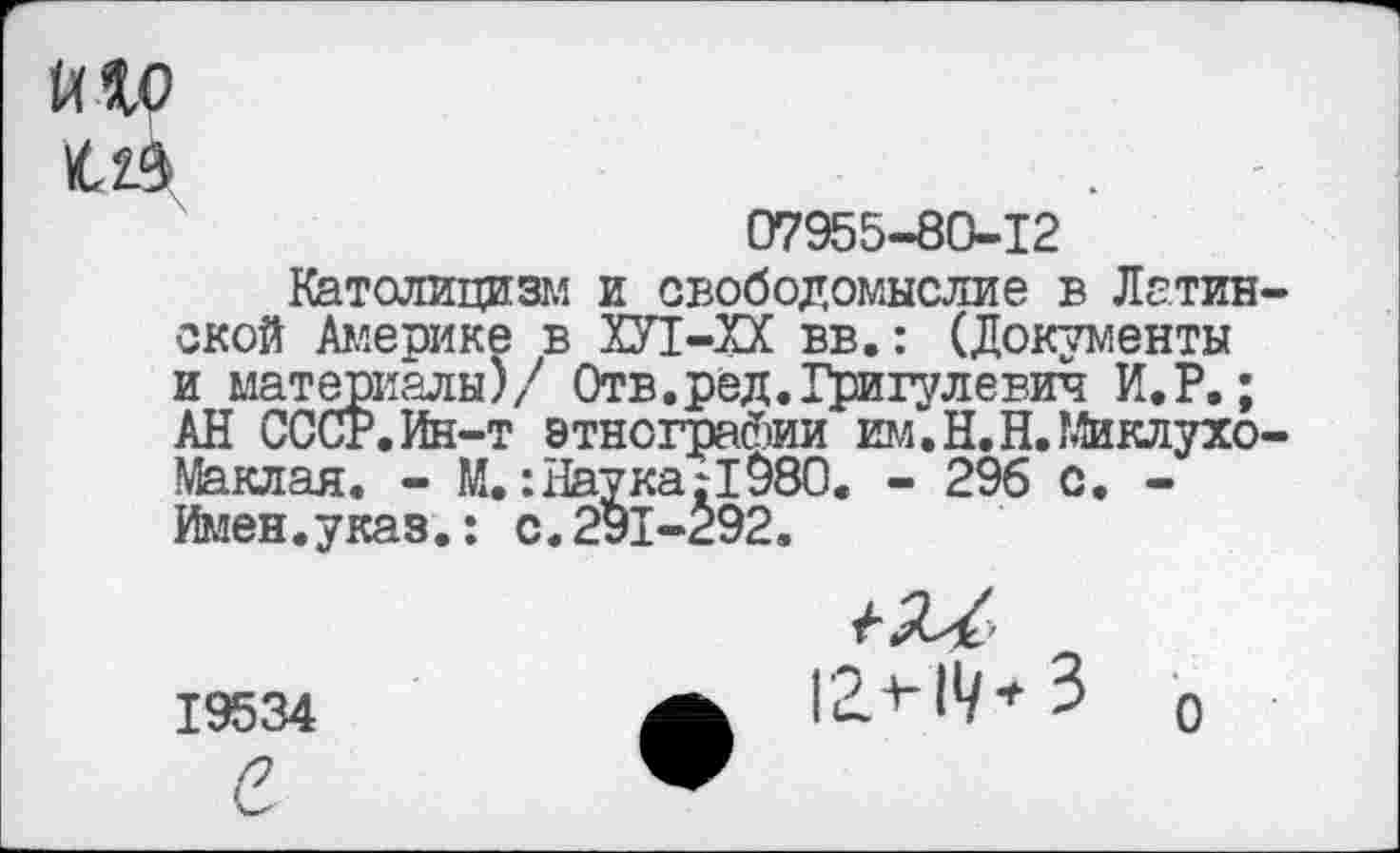 ﻿и ад
07955-80-12
Католицизм и свободомыслие в Латинской Америке в ХУ1-ХХ вв.: (Документы и материалы)/7 Отв.ред.Григулевич И.Р.; АН СССР.Ин-т этнографии им.Н.Н.Миклухо-Маклая. - М.: Наука:1980. - 296 с. -Имен.указ.: с.291-292.
Г2.Ч*/* 3 0